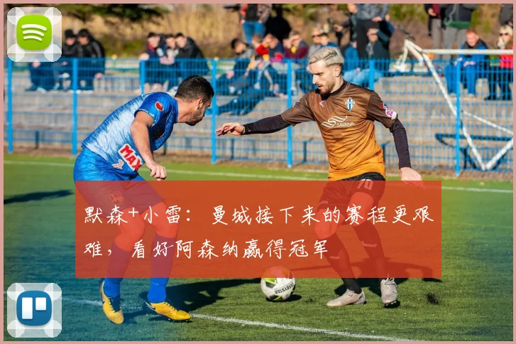 默森+小雷：曼城接下来的赛程更艰难，看好阿森纳赢得冠军