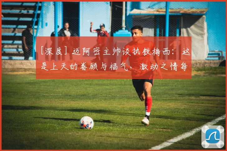 [深度] 迈阿密主帅谈执教梅西：这是上天的眷顾与福气，激动之情每天都有